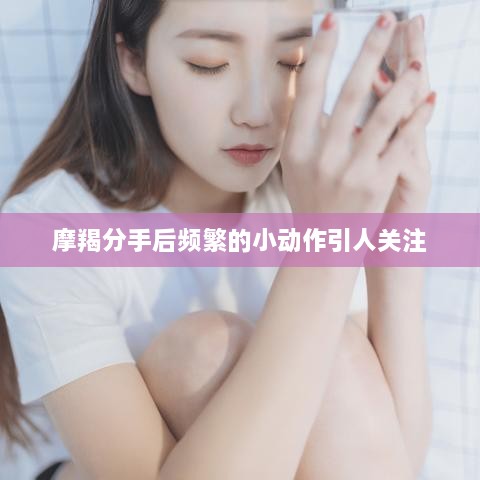 摩羯分手后頻繁的小動作引人關注