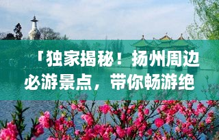 「獨家揭秘！揚州周邊必游景點，帶你暢游絕美風(fēng)光！」