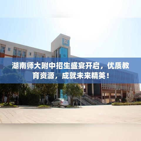 湖南師大附中招生盛宴開啟，優(yōu)質(zhì)教育資源，成就未來精英！
