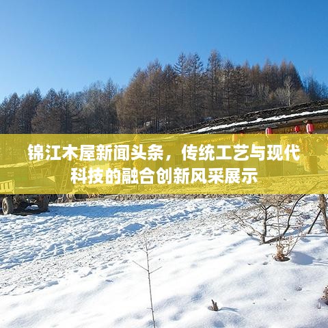 錦江木屋新聞?lì)^條，傳統(tǒng)工藝與現(xiàn)代科技的融合創(chuàng)新風(fēng)采展示