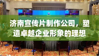 濟南宣傳片制作公司，塑造卓越企業(yè)形象的理想之選