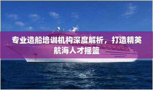 專業(yè)造船培訓(xùn)機(jī)構(gòu)深度解析，打造精英航海人才搖籃