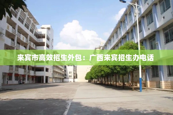 來賓市高效招生外包：廣西來賓招生辦電話 
