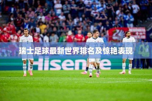 瑞士足球最新世界排名及驚艷表現(xiàn)