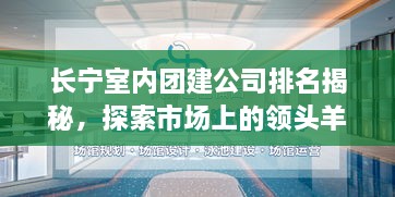 長寧室內(nèi)團建公司排名揭秘，探索市場上的領頭羊！
