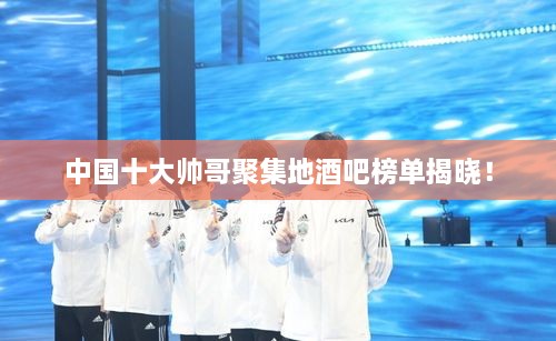 中國十大帥哥聚集地酒吧榜單揭曉！
