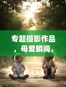 專(zhuān)題攝影作品，母愛(ài)瞬間，深情捕捉感動(dòng)時(shí)刻