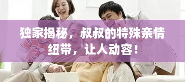 獨(dú)家揭秘，叔叔的特殊親情紐帶，讓人動(dòng)容！