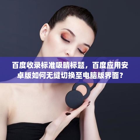 百度收錄標準吸睛標題，百度應(yīng)用安卓版如何無縫切換至電腦版界面？