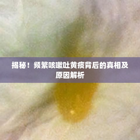 揭秘！頻繁咳嗽吐黃痰背后的真相及原因解析