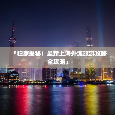 「獨(dú)家揭秘！最新上海外灘旅游攻略全攻略」