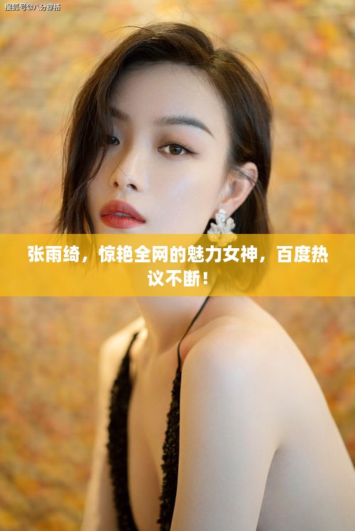 張雨綺，驚艷全網(wǎng)的魅力女神，百度熱議不斷！