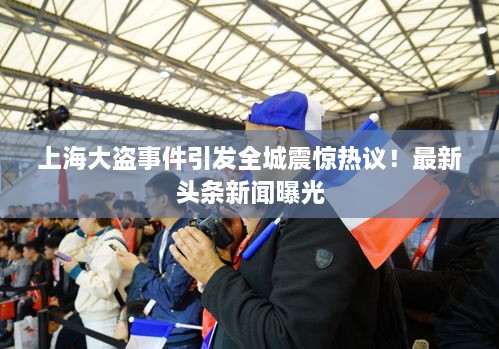 上海大盜事件引發(fā)全城震驚熱議！最新頭條新聞曝光