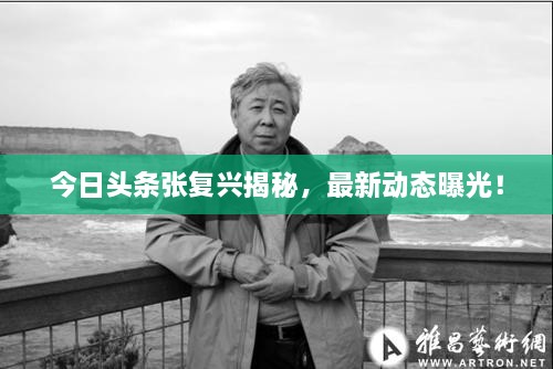 今日頭條張復(fù)興揭秘，最新動(dòng)態(tài)曝光！