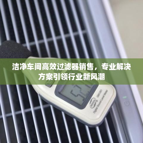 潔凈車間高效過濾器銷售，專業(yè)解決方案引領(lǐng)行業(yè)新風(fēng)潮