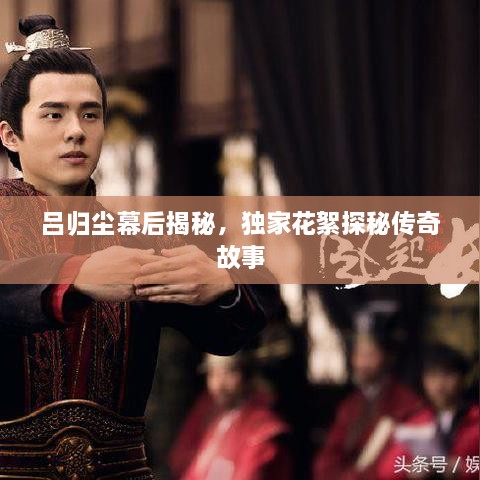 呂歸塵幕后揭秘，獨(dú)家花絮探秘傳奇故事