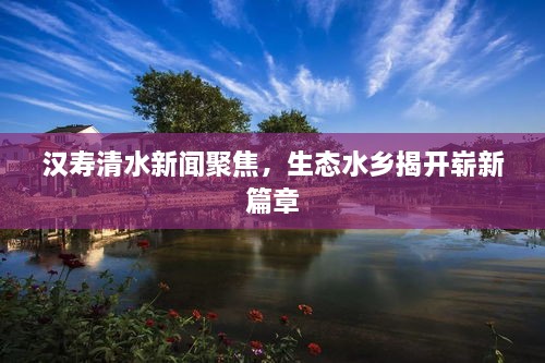 漢壽清水新聞聚焦，生態(tài)水鄉(xiāng)揭開(kāi)嶄新篇章